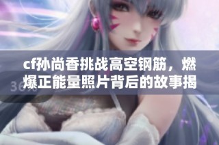 cf孙尚香挑战高空钢筋，燃爆正能量照片背后的故事揭秘