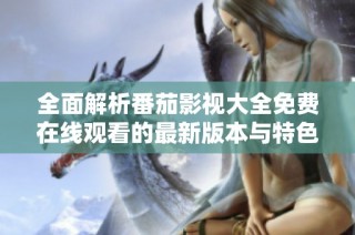 全面解析番茄影视大全免费在线观看的最新版本与特色