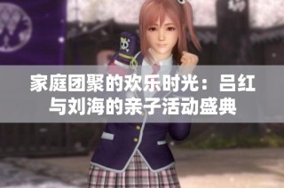 家庭团聚的欢乐时光：吕红与刘海的亲子活动盛典