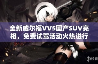 全新威尔福VV5国产SUV亮相，免费试驾活动火热进行中
