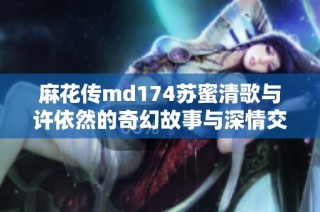 麻花传md174苏蜜清歌与许依然的奇幻故事与深情交织