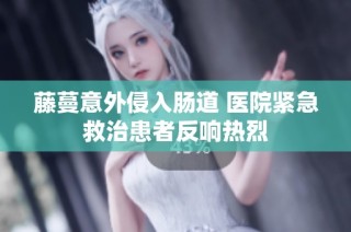 藤蔓意外侵入肠道 医院紧急救治患者反响热烈