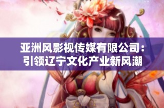 亚洲风影视传媒有限公司：引领辽宁文化产业新风潮