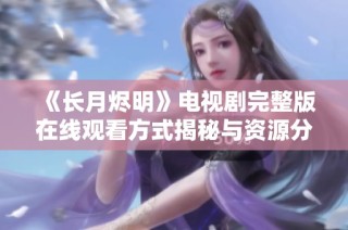 《长月烬明》电视剧完整版在线观看方式揭秘与资源分享