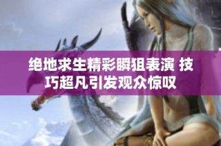 绝地求生精彩瞬狙表演 技巧超凡引发观众惊叹