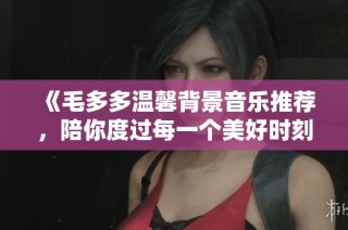 《毛多多温馨背景音乐推荐，陪你度过每一个美好时刻》