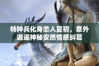 特种兵化身恋人夏初，意外邂逅神秘安然情感纠葛
