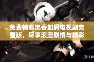 免费畅看沉香如屑电视剧完整版，尽享浪漫剧情与精彩表演