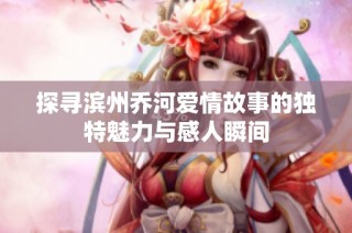 探寻滨州乔河爱情故事的独特魅力与感人瞬间