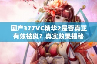 国产377VC精华2是否真正有效祛斑？真实效果揭秘