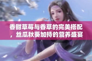 香甜草莓与香草的完美搭配，丝瓜秋葵加持的营养盛宴