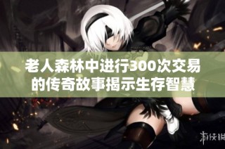 老人森林中进行300次交易的传奇故事揭示生存智慧