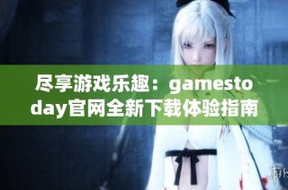尽享游戏乐趣：gamestoday官网全新下载体验指南