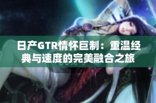 日产GTR情怀巨制：重温经典与速度的完美融合之旅