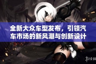 全新大众车型发布，引领汽车市场的新风潮与创新设计