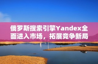 俄罗斯搜索引擎Yandex全面进入市场，拓展竞争新局面