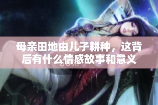 母亲田地由儿子耕种，这背后有什么情感故事和意义