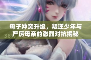 母子冲突升级，叛逆少年与严厉母亲的激烈对抗揭秘