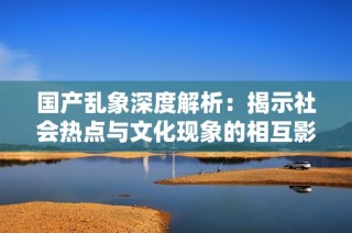 国产乱象深度解析：揭示社会热点与文化现象的相互影响
