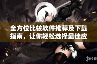 全方位比较软件推荐及下载指南，让你轻松选择最佳应用