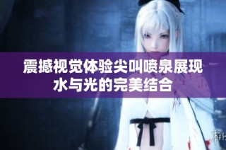 震撼视觉体验尖叫喷泉展现水与光的完美结合