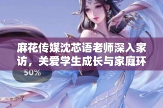 麻花传媒沈芯语老师深入家访，关爱学生成长与家庭环境