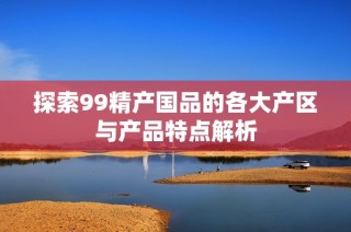 探索99精产国品的各大产区与产品特点解析