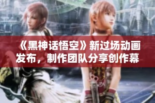 《黑神话悟空》新过场动画发布，制作团队分享创作幕后精彩故事