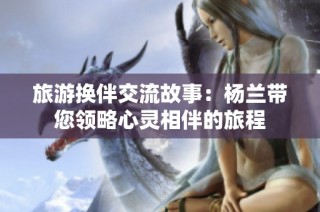 旅游换伴交流故事：杨兰带您领略心灵相伴的旅程
