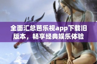 全面汇总芭乐视app下载旧版本，畅享经典娱乐体验