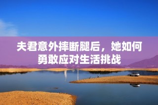 夫君意外摔断腿后，她如何勇敢应对生活挑战