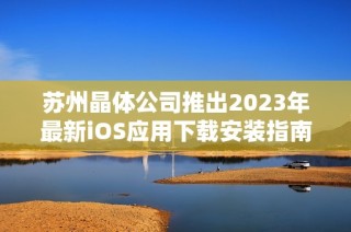 苏州晶体公司推出2023年最新iOS应用下载安装指南