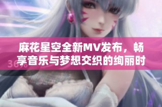 麻花星空全新MV发布，畅享音乐与梦想交织的绚丽时刻