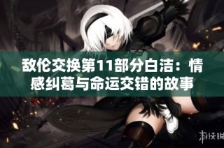 敌伦交换第11部分白洁：情感纠葛与命运交错的故事
