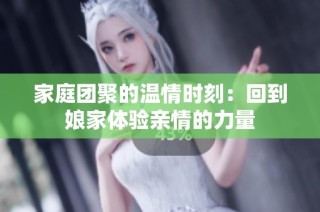 家庭团聚的温情时刻：回到娘家体验亲情的力量