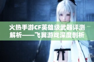 火热手游CF英雄级武器评测解析——飞翼游戏深度剖析