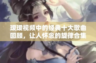 瑷瑷视频中的经典十大歌曲回顾，让人怀念的旋律合集