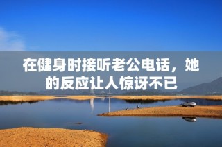 在健身时接听老公电话，她的反应让人惊讶不已