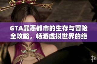 GTA罪恶都市的生存与冒险全攻略，畅游虚拟世界的绝佳指南