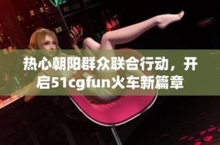 热心朝阳群众联合行动，开启51cgfun火车新篇章
