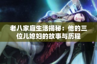 老八家庭生活揭秘：他的三位儿媳妇的故事与历程