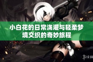 小白花的日常浇灌与轻柔梦境交织的奇妙旅程