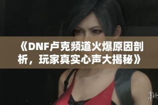 《DNF卢克频道火爆原因剖析，玩家真实心声大揭秘》