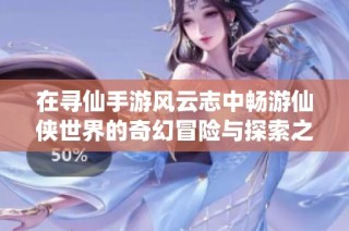 在寻仙手游风云志中畅游仙侠世界的奇幻冒险与探索之旅