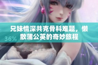兄妹情深共克骨科难题，懒散蒲公英的奇妙旅程