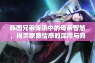 韩国兄弟传承中的母亲智慧，揭示家庭情感的深厚与真谛