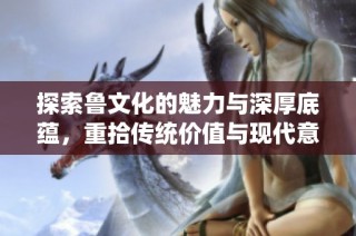 探索鲁文化的魅力与深厚底蕴，重拾传统价值与现代意义