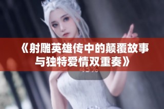 《射雕英雄传中的颠覆故事与独特爱情双重奏》