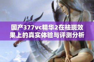 国产377vc精华2在祛斑效果上的真实体验与评测分析