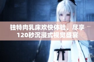 独特肉乳床欢快体验，尽享120秒沉浸式视觉盛宴